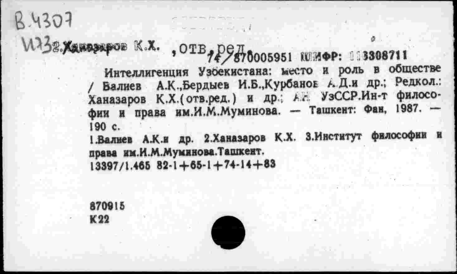 ﻿В.чго!
а
КХ ,отв,^йвО0695, 1гаф|>;
Интеллигенция Узоекистана: место и роль в обществе / Валиев А.К.,Бердыев И.Б.,Курбанов аД.и др.; Редкол.: Ханазаров К.Х.(отв.ред.) и др.; Аг. УзССР.Ин-т философии и права им.И.М.Муминова. — Ташкент: Фан, 1987. —
190 с.
I.Валиев А.К.и др. 2.Ханазаров КХ З.Институт философии и права нм.И.М.Муминова.Ташхент.
13397/1.466 82-1+85-1+74-14+83
870915 К22